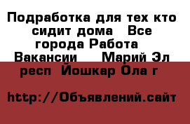 Подработка для тех,кто сидит дома - Все города Работа » Вакансии   . Марий Эл респ.,Йошкар-Ола г.